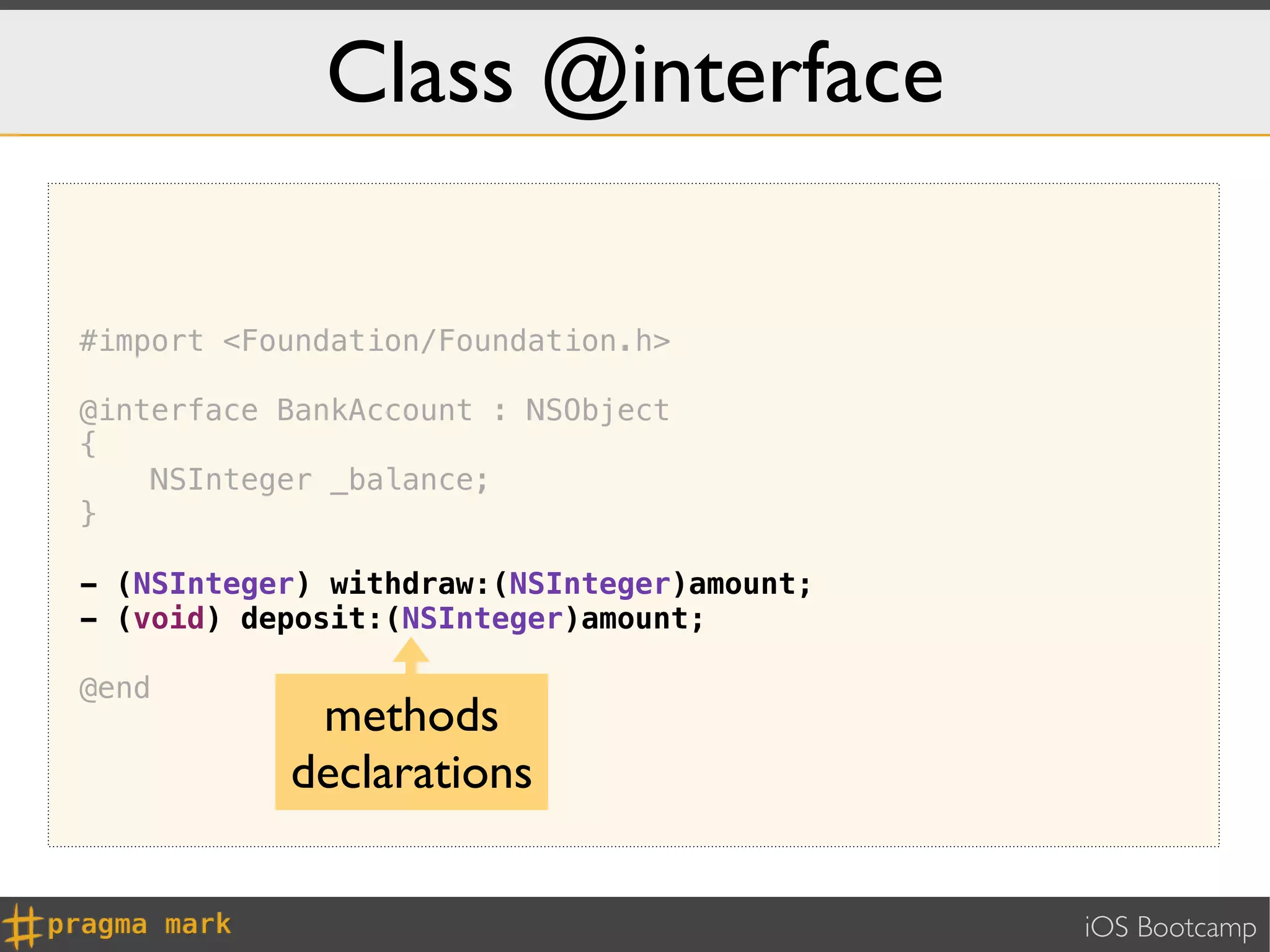 Class @interface

#import <Foundation/Foundation.h>

@interface BankAccount : NSObject
{
    NSInteger _balance;
}

- (NSInteger) withdraw:(NSInteger)amount;
- (void) deposit:(NSInteger)amount;

@end
            methods
           declarations


                                            iOS Bootcamp
 