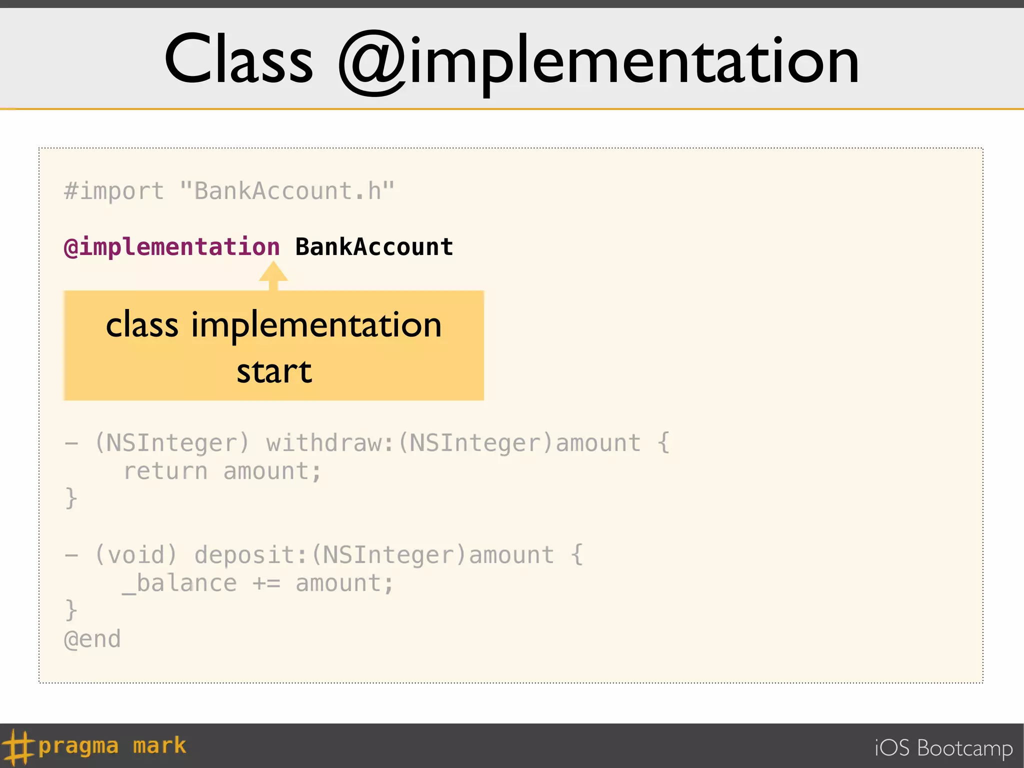 Class @implementation
#import "BankAccount.h"

@implementation BankAccount

- (id) init {
  class implementation
    self = [super init];
    return self;
}
          start
- (NSInteger) withdraw:(NSInteger)amount {
    return amount;
}

- (void) deposit:(NSInteger)amount {
     _balance += amount;
}
@end



                                             iOS Bootcamp
 