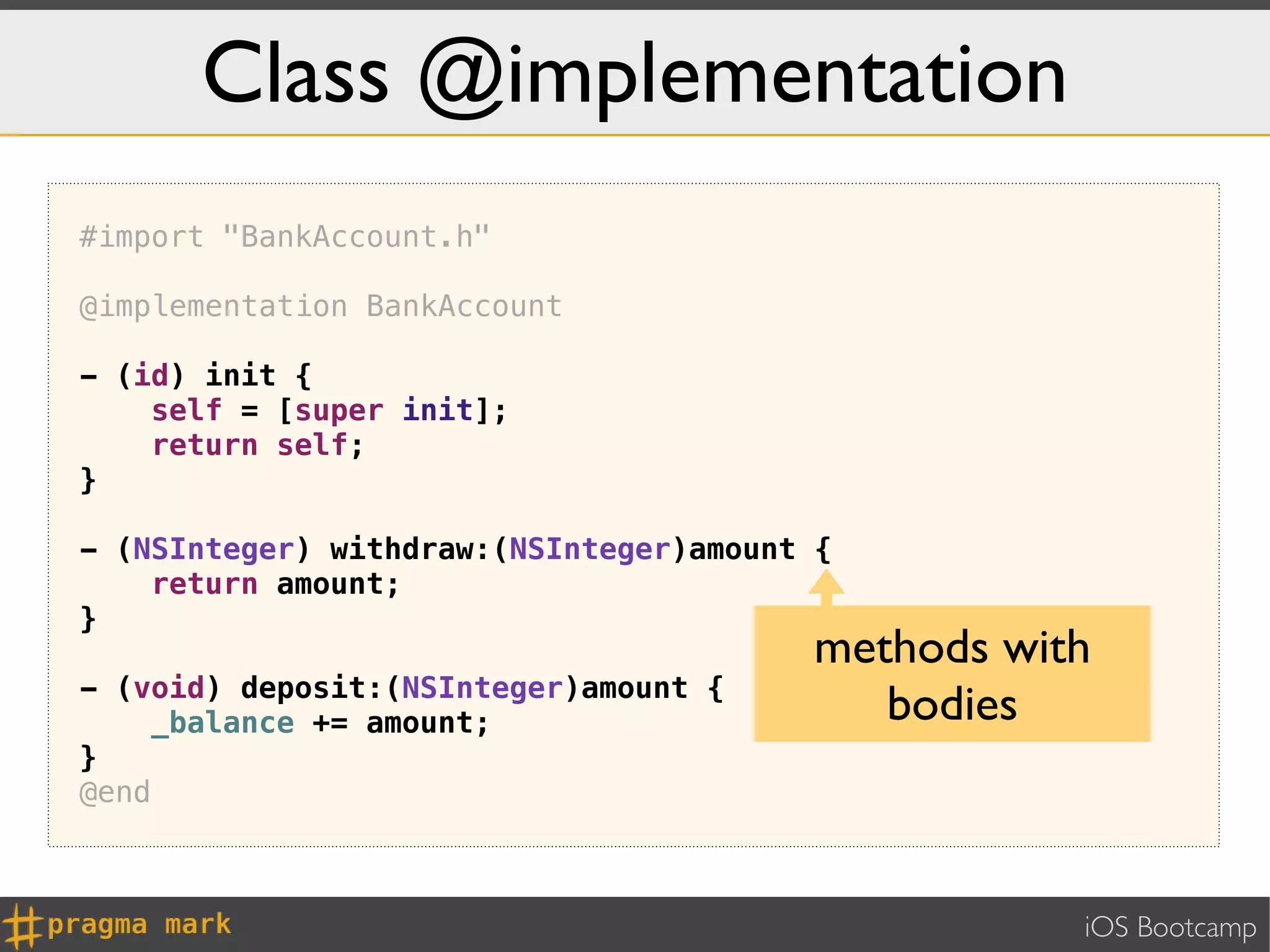 Class @implementation
#import "BankAccount.h"

@implementation BankAccount

- (id) init {
    self = [super init];
    return self;
}

- (NSInteger) withdraw:(NSInteger)amount {
    return amount;
}
                                         methods with
- (void) deposit:(NSInteger)amount {
    _balance += amount;                     bodies
}
@end



                                                    iOS Bootcamp
 