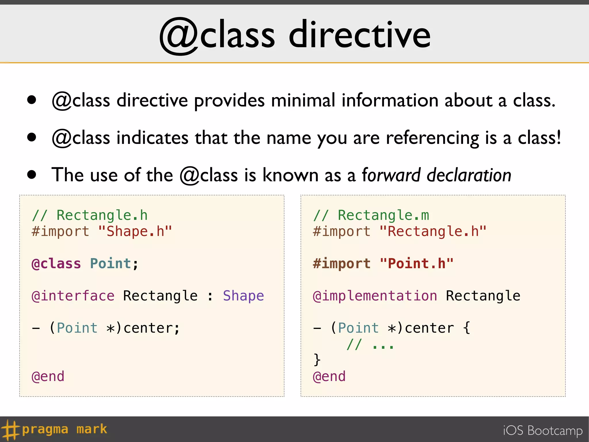 @class directive
•   @class directive provides minimal information about a class.

•   @class indicates that the name you are referencing is a class!

•   The use of the @class is known as a forward declaration
// Rectangle.h                     // Rectangle.m
#import "Shape.h"                  #import "Rectangle.h"

@class Point;                      #import "Point.h"

@interface Rectangle : Shape       @implementation Rectangle

- (Point *)center;                 - (Point *)center {
                                       // ...
                                   }
@end                               @end


                                                           iOS Bootcamp
 