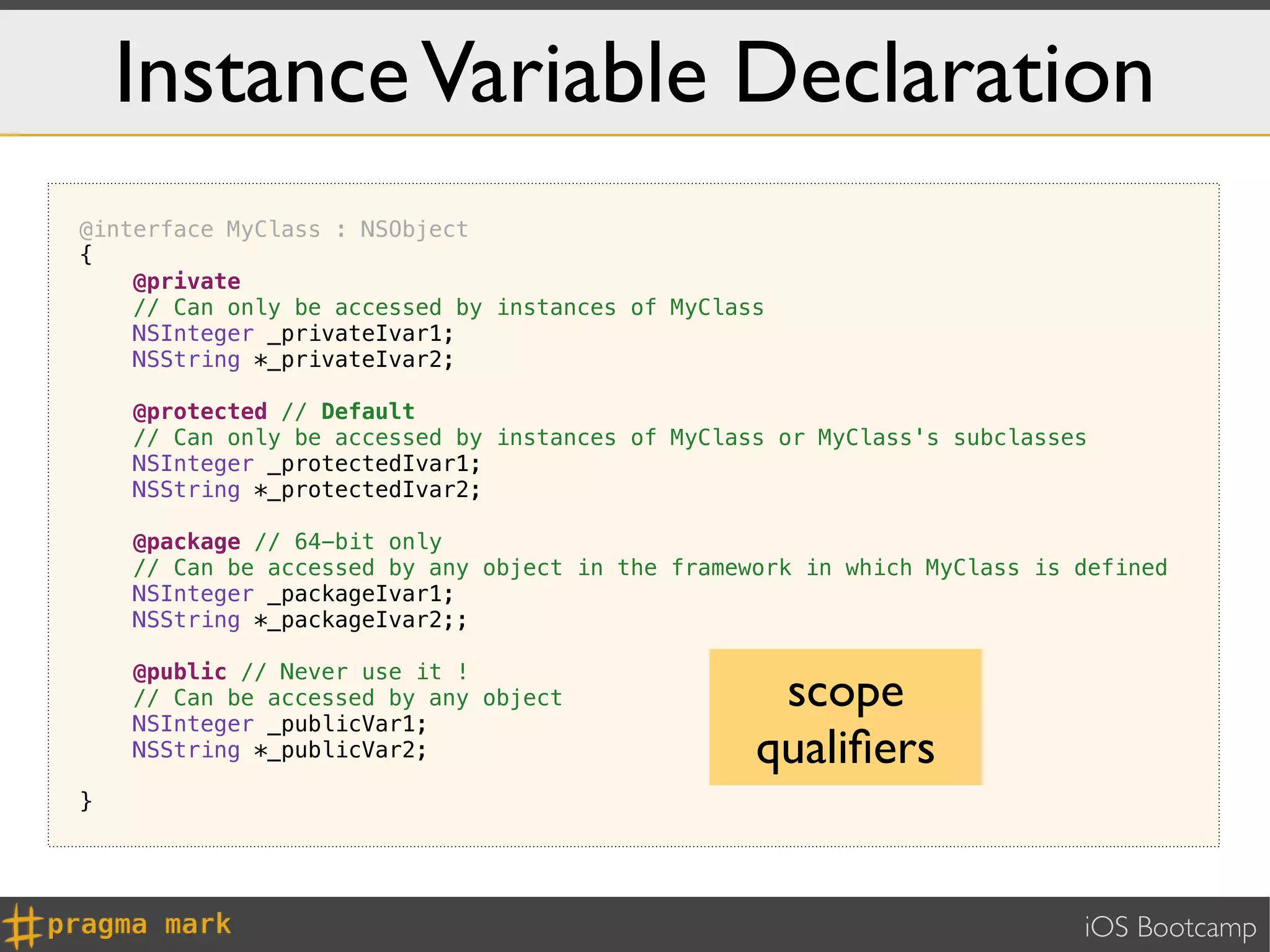 Instance Variable Declaration
@interface MyClass : NSObject
{
    @private
    // Can only be accessed by instances of MyClass
    NSInteger _privateIvar1;
    NSString *_privateIvar2;

    @protected // Default
    // Can only be accessed by instances of MyClass or MyClass's subclasses
    NSInteger _protectedIvar1;
    NSString *_protectedIvar2;

    @package // 64-bit only
    // Can be accessed by any object in the framework in which MyClass is defined
    NSInteger _packageIvar1;
    NSString *_packageIvar2;;

    @public // Never use it !
    // Can be accessed by any object               scope
    NSInteger _publicVar1;
    NSString *_publicVar2;                        qualiﬁers
}




                                                                          iOS Bootcamp
 