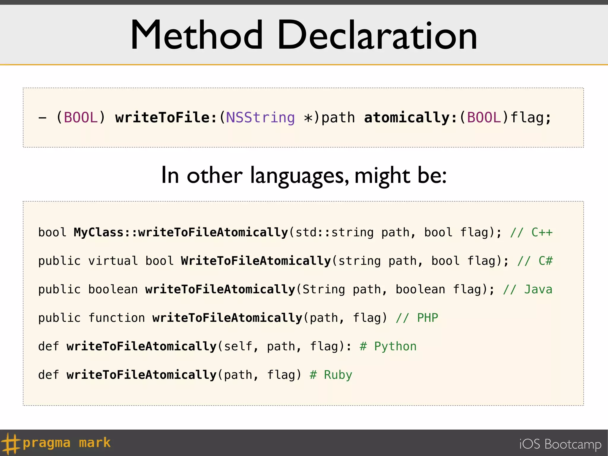Method Declaration
- (BOOL) writeToFile:(NSString *)path atomically:(BOOL)flag;



                 In other languages, might be:

bool MyClass::writeToFileAtomically(std::string path, bool flag); // C++

public virtual bool WriteToFileAtomically(string path, bool flag); // C#

public boolean writeToFileAtomically(String path, boolean flag); // Java

public function writeToFileAtomically(path, flag) // PHP

def writeToFileAtomically(self, path, flag): # Python

def writeToFileAtomically(path, flag) # Ruby




                                                                   iOS Bootcamp
 