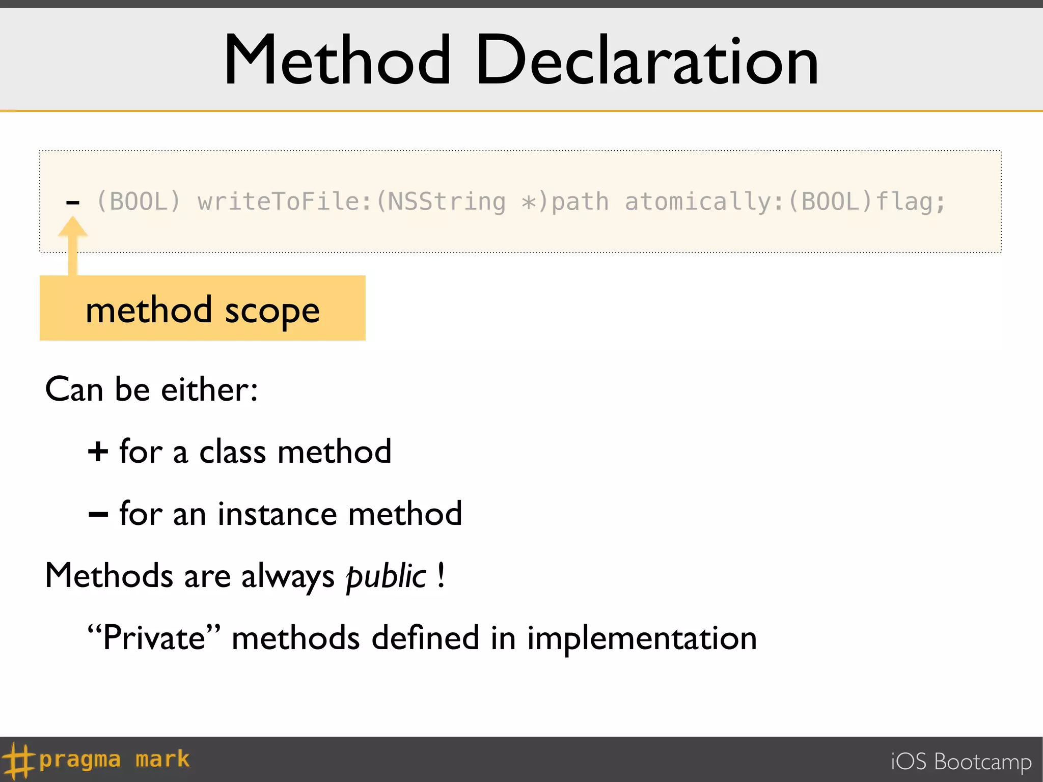 Method Declaration
 - (BOOL) writeToFile:(NSString *)path atomically:(BOOL)flag;



  method scope
Can be either:
  + for a class method
  - for an instance method
Methods are always public !
  “Private” methods deﬁned in implementation


                                                         iOS Bootcamp
 