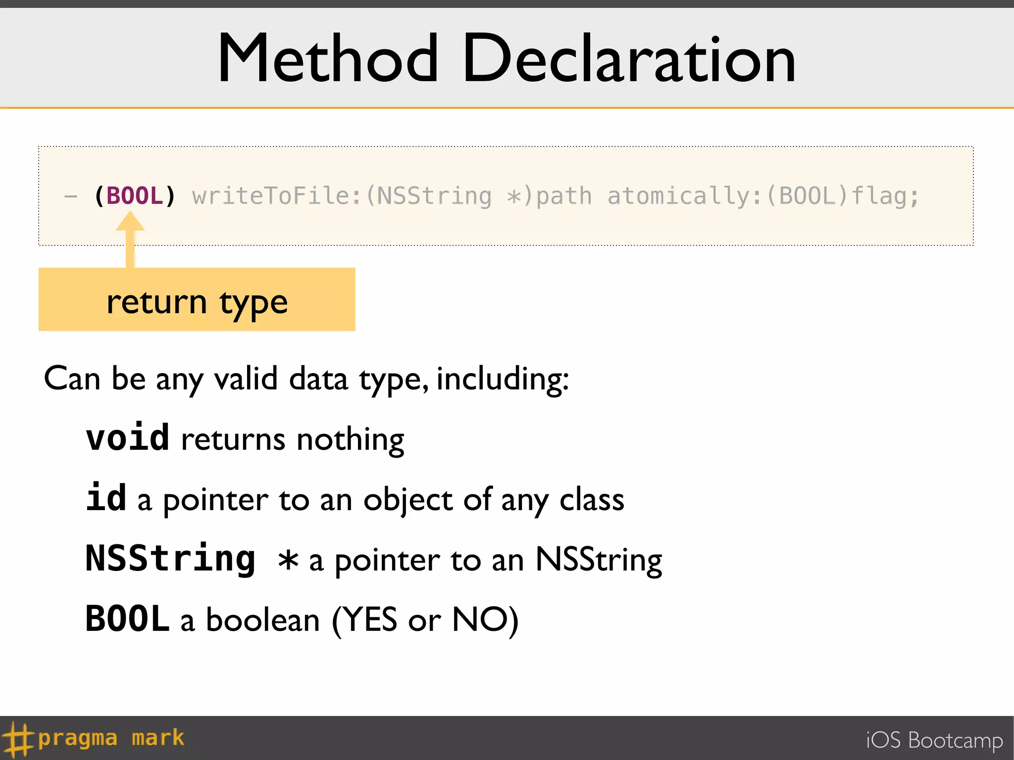 Method Declaration
 - (BOOL) writeToFile:(NSString *)path atomically:(BOOL)flag;



    return type
Can be any valid data type, including:
   void returns nothing
   id a pointer to an object of any class
   NSString * a pointer to an NSString
   BOOL a boolean (YES or NO)


                                                         iOS Bootcamp
 