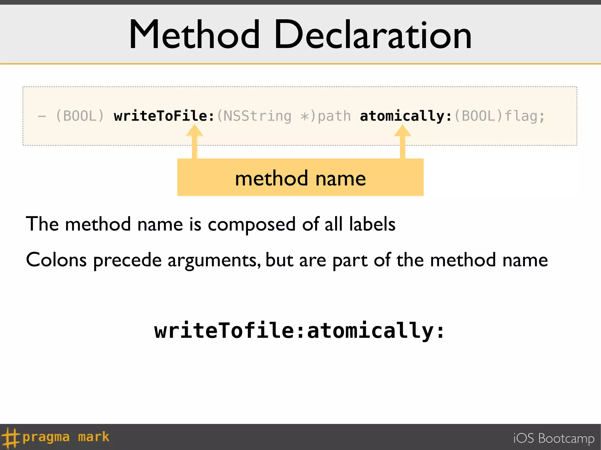 Method Declaration
 - (BOOL) writeToFile:(NSString *)path atomically:(BOOL)flag;



                        method name
The method name is composed of all labels
Colons precede arguments, but are part of the method name


              writeTofile:atomically:



                                                         iOS Bootcamp
 