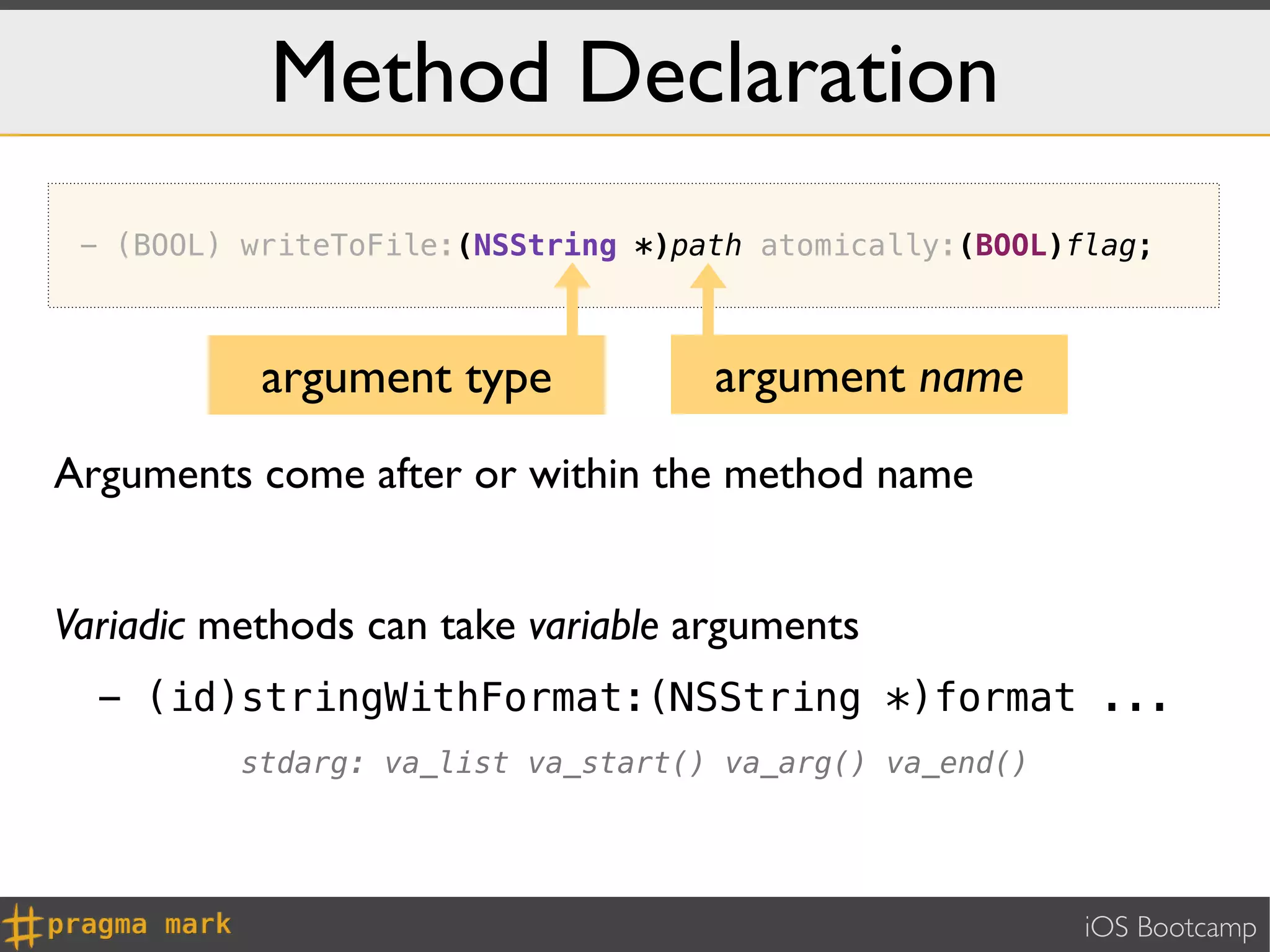 Method Declaration
 - (BOOL) writeToFile:(NSString *)path atomically:(BOOL)flag;



           argument type            argument name
Arguments come after or within the method name


Variadic methods can take variable arguments
  - (id)stringWithFormat:(NSString *)format ...
          stdarg: va_list va_start() va_arg() va_end()




                                                         iOS Bootcamp
 
