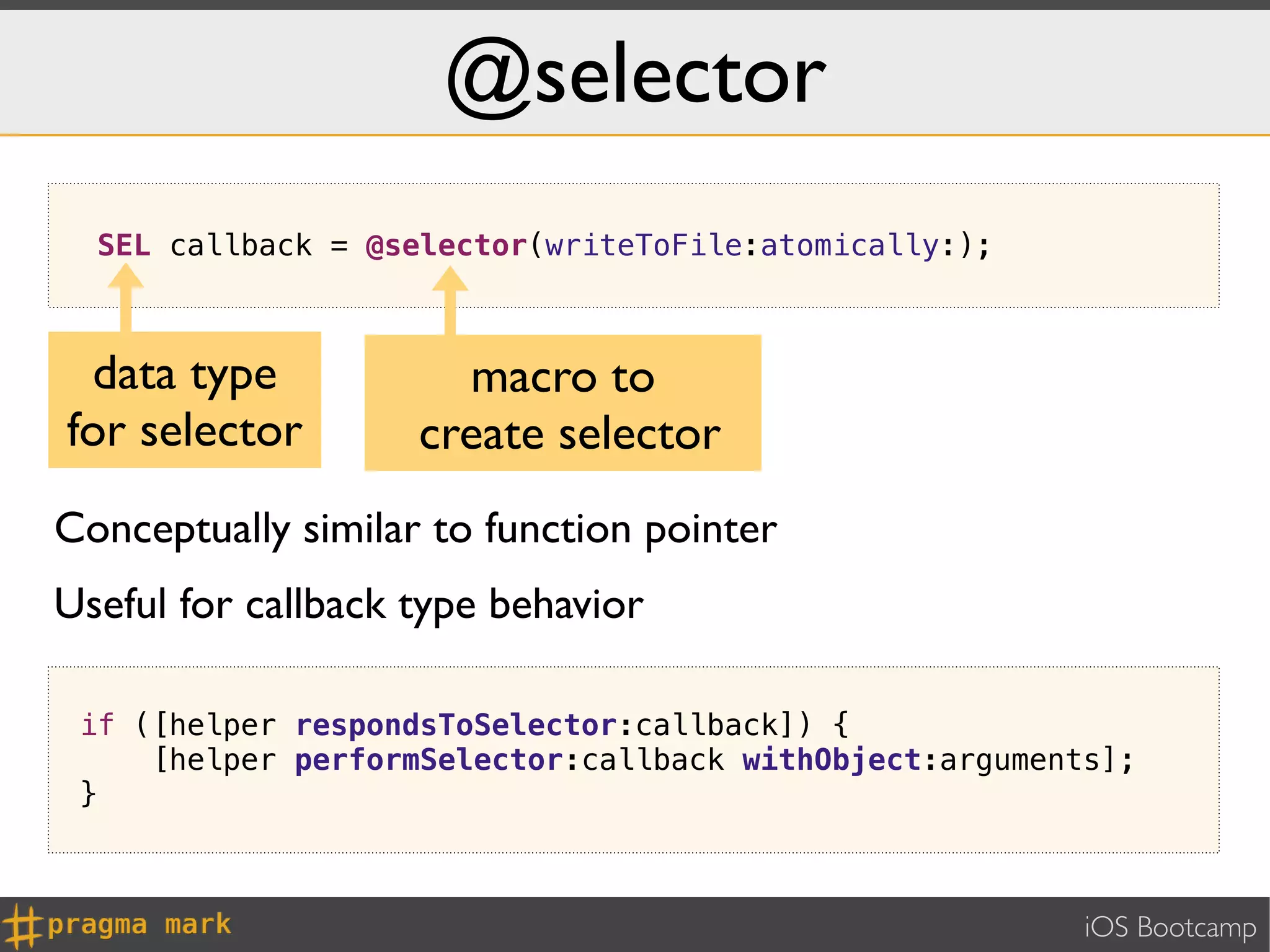 @selector
  SEL callback = @selector(writeToFile:atomically:);



 data type            macro to
for selector        create selector
Conceptually similar to function pointer
Useful for callback type behavior

 if ([helper respondsToSelector:callback]) {
     [helper performSelector:callback withObject:arguments];
 }



                                                         iOS Bootcamp
 