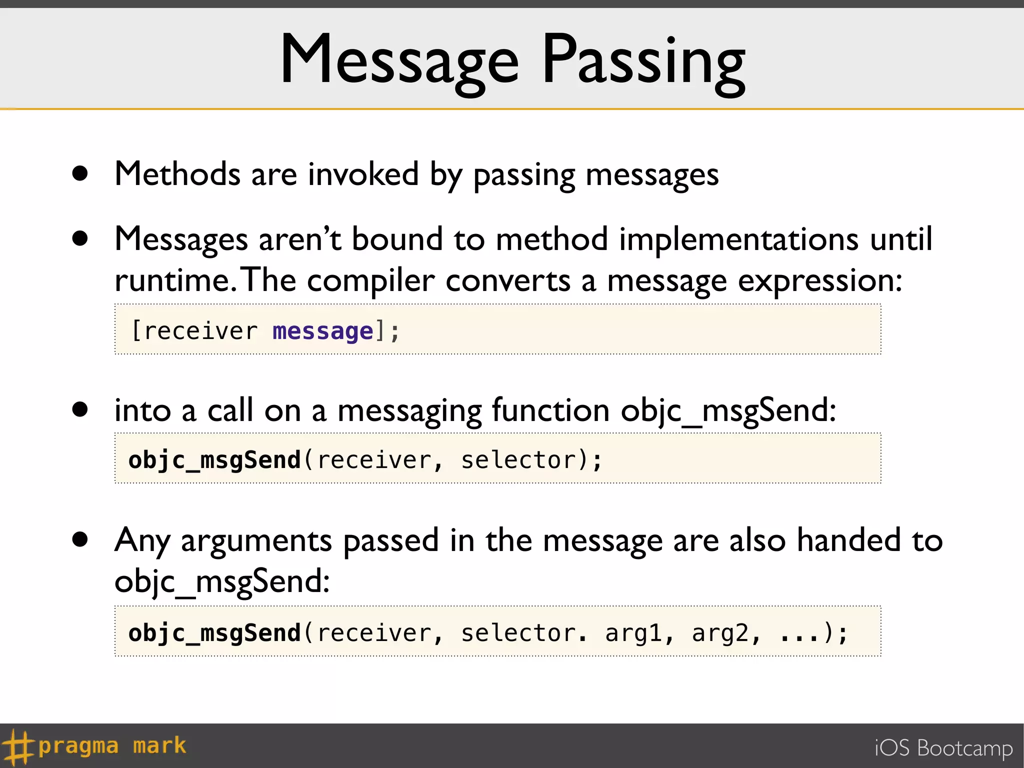 Message Passing
•   Methods are invoked by passing messages

•   Messages aren’t bound to method implementations until
    runtime. The compiler converts a message expression:
    [receiver message];


•   into a call on a messaging function objc_msgSend:
    objc_msgSend(receiver, selector);


•   Any arguments passed in the message are also handed to
    objc_msgSend:
    objc_msgSend(receiver, selector. arg1, arg2, ...);



                                                         iOS Bootcamp
 
