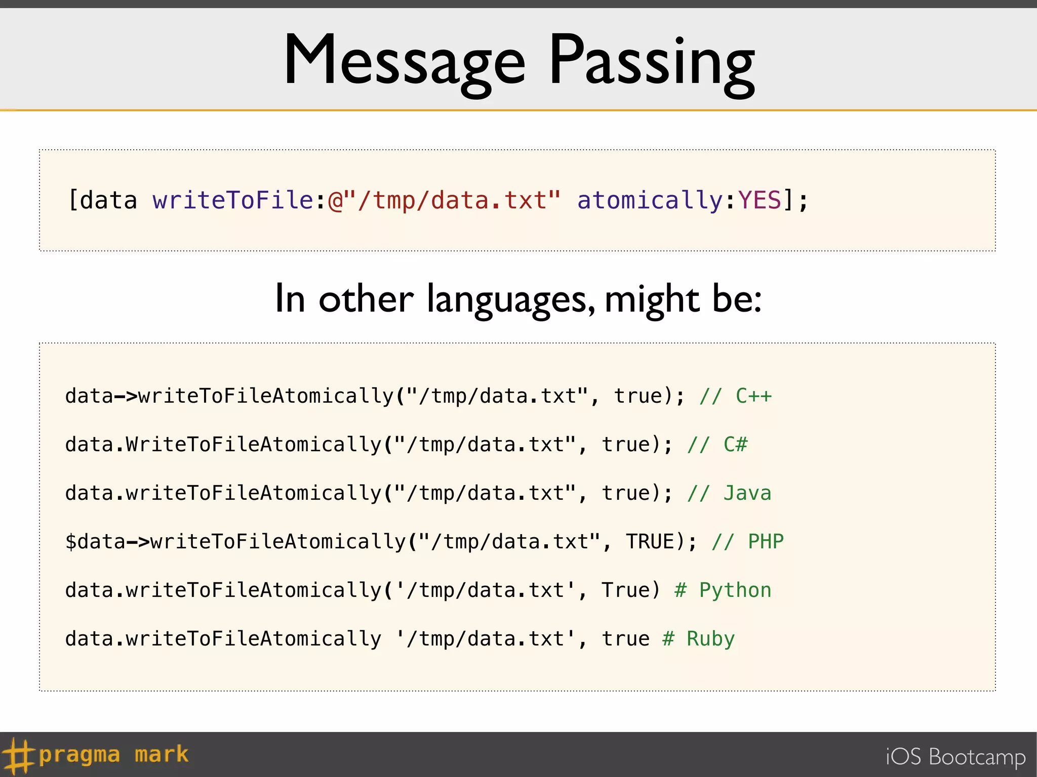 Message Passing
[data writeToFile:@"/tmp/data.txt" atomically:YES];



                 In other languages, might be:

data->writeToFileAtomically("/tmp/data.txt", true); // C++

data.WriteToFileAtomically("/tmp/data.txt", true); // C#

data.writeToFileAtomically("/tmp/data.txt", true); // Java

$data->writeToFileAtomically("/tmp/data.txt", TRUE); // PHP

data.writeToFileAtomically('/tmp/data.txt', True) # Python

data.writeToFileAtomically '/tmp/data.txt', true # Ruby




                                                              iOS Bootcamp
 