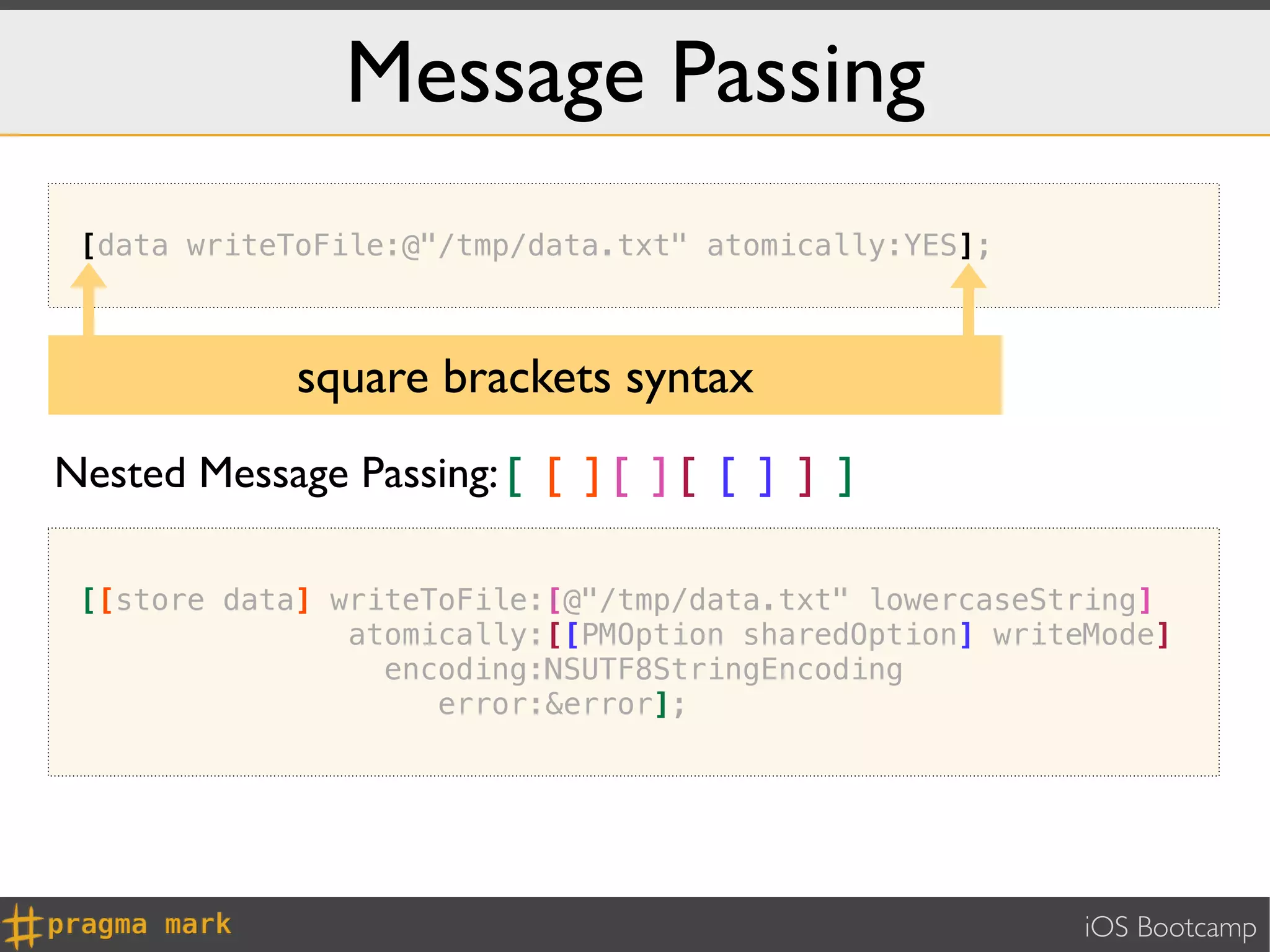 Message Passing
 [data writeToFile:@"/tmp/data.txt" atomically:YES];



             square brackets syntax
Nested Message Passing: [ [ ] [ ] [ [ ] ] ]

 [[store data] writeToFile:[@"/tmp/data.txt" lowercaseString]
                atomically:[[PMOption sharedOption] writeMode]
                  encoding:NSUTF8StringEncoding
                     error:&error];




                                                         iOS Bootcamp
 