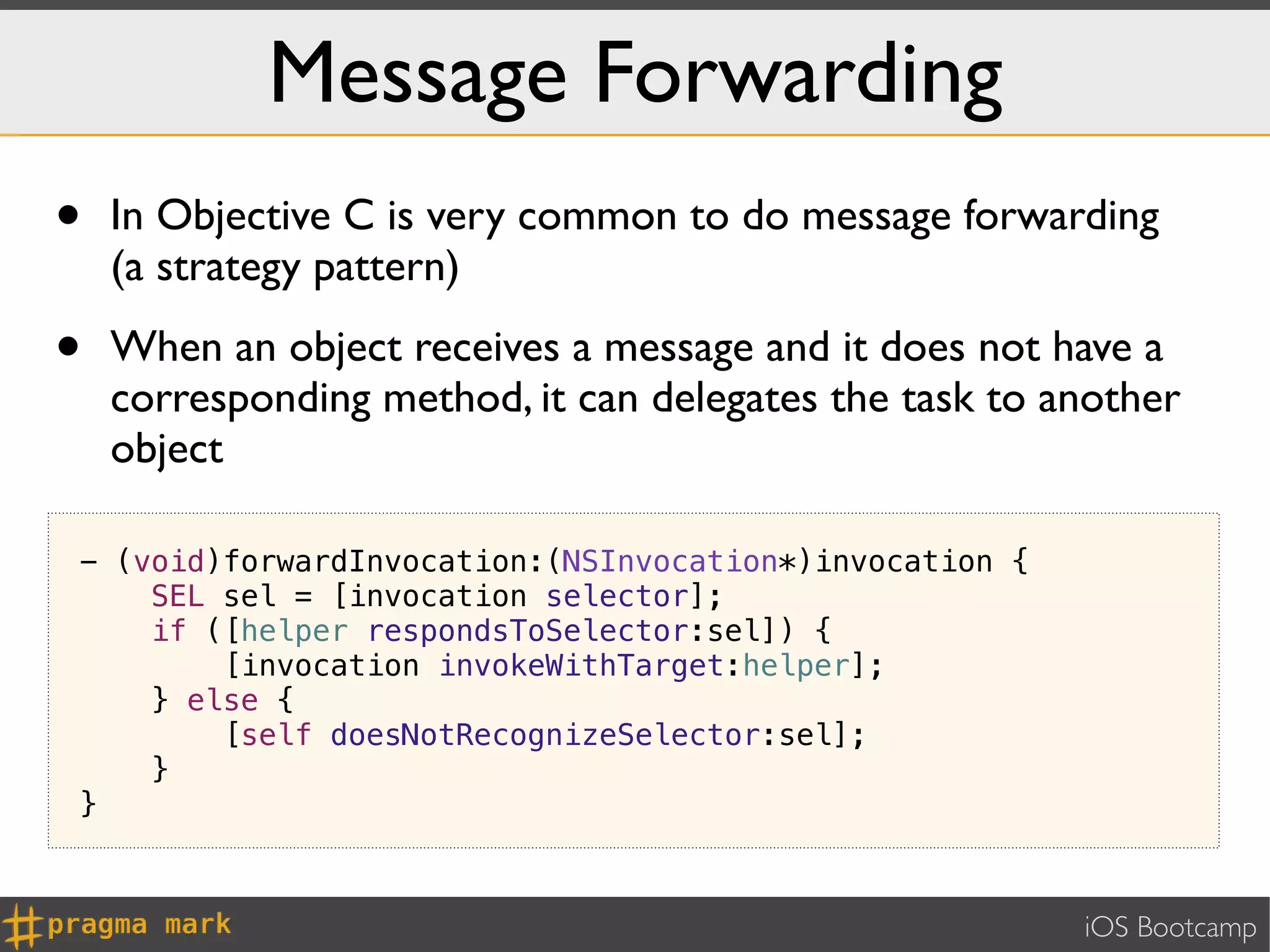 Message Forwarding
•   In Objective C is very common to do message forwarding
    (a strategy pattern)

•   When an object receives a message and it does not have a
    corresponding method, it can delegates the task to another
    object

- (void)forwardInvocation:(NSInvocation*)invocation {
    SEL sel = [invocation selector];
    if ([helper respondsToSelector:sel]) {
        [invocation invokeWithTarget:helper];
    } else {
        [self doesNotRecognizeSelector:sel];
    }
}



                                                        iOS Bootcamp
 