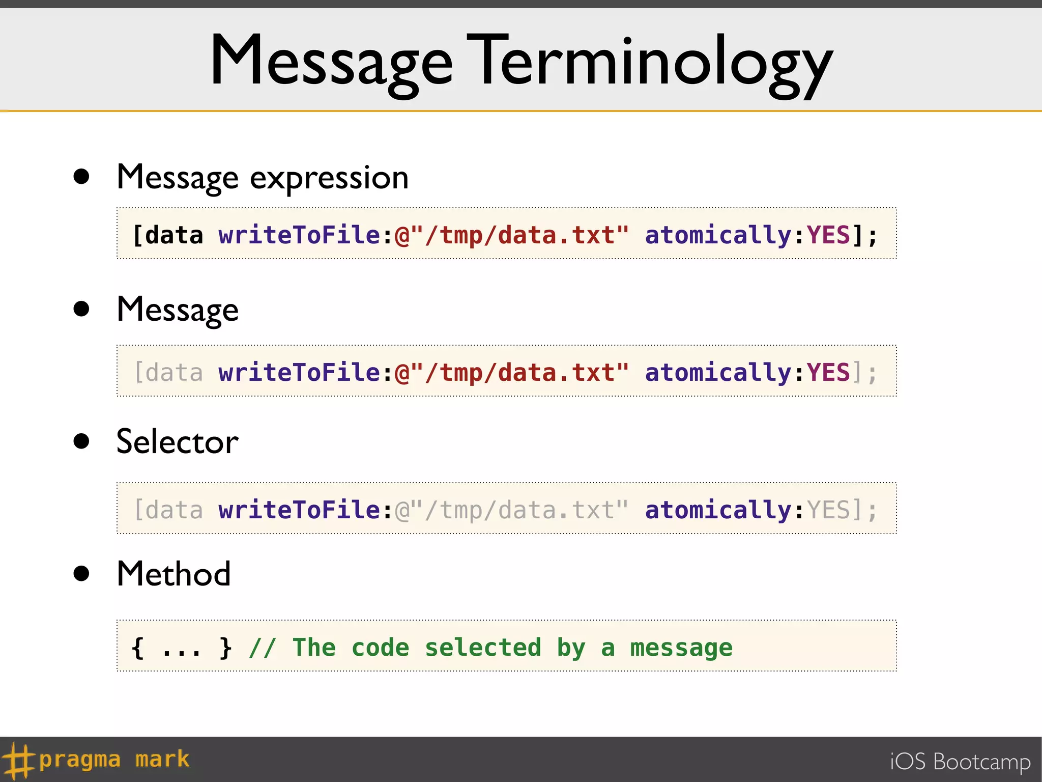 Message Terminology
•   Message expression
    [data writeToFile:@"/tmp/data.txt" atomically:YES];


•   Message
    [data writeToFile:@"/tmp/data.txt" atomically:YES];


•   Selector
    [data writeToFile:@"/tmp/data.txt" atomically:YES];


•   Method
    { ... } // The code selected by a message



                                                          iOS Bootcamp
 