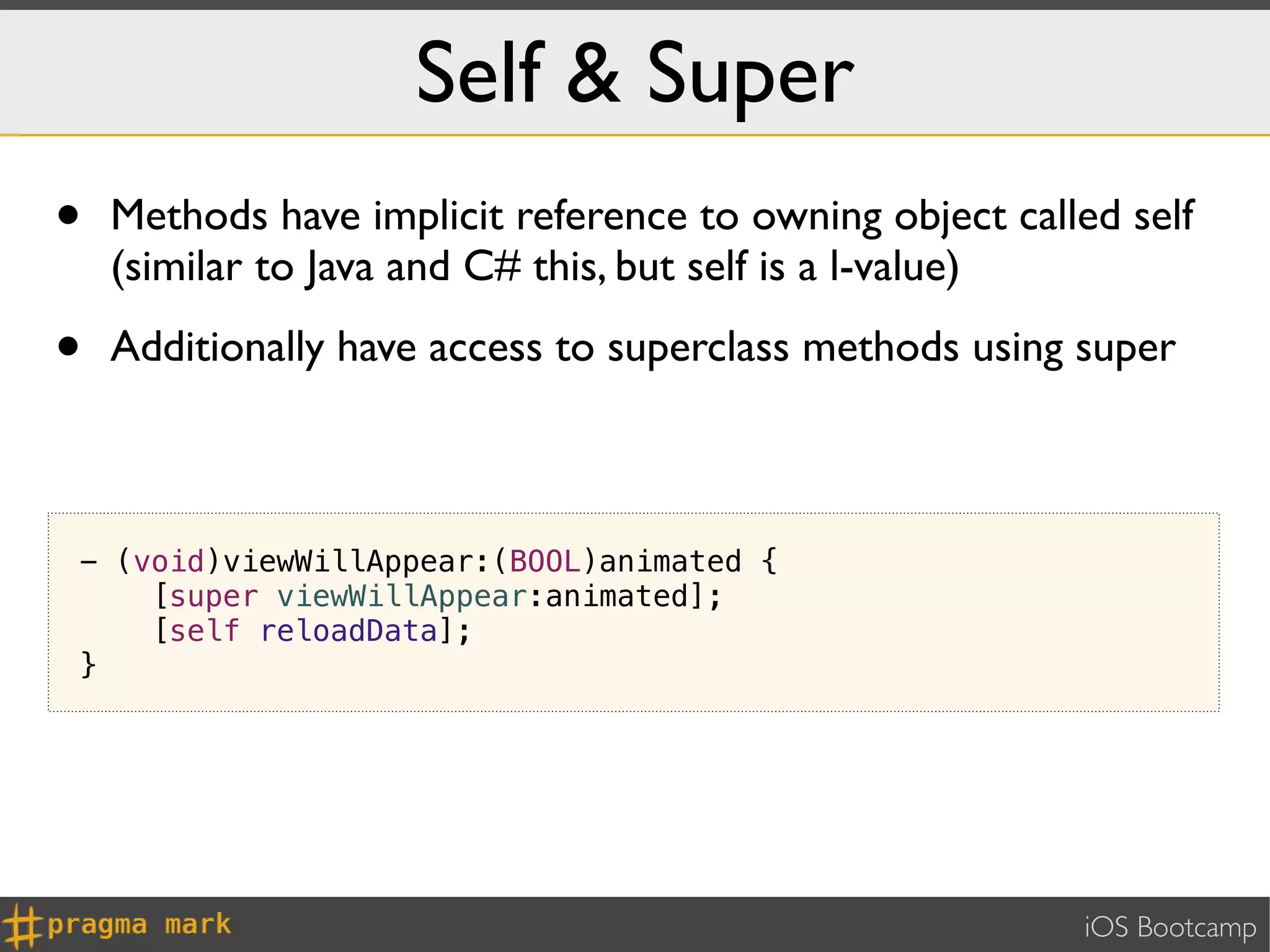 Self & Super
•   Methods have implicit reference to owning object called self
    (similar to Java and C# this, but self is a l-value)

•   Additionally have access to superclass methods using super



- (void)viewWillAppear:(BOOL)animated {
    [super viewWillAppear:animated];
    [self reloadData];
}




                                                         iOS Bootcamp
 