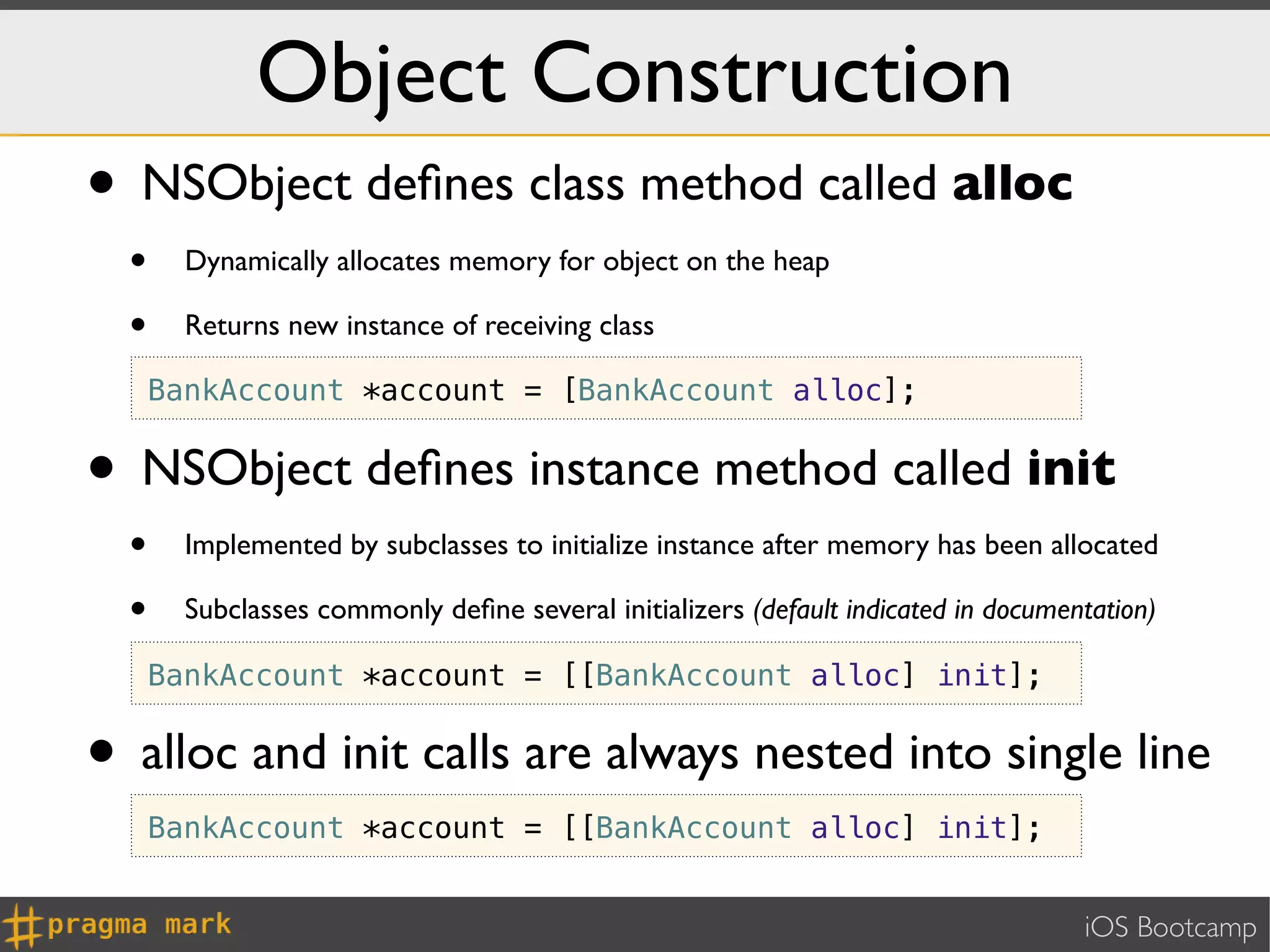 Object Construction
• NSObject deﬁnes class method called alloc
  •     Dynamically allocates memory for object on the heap

  •     Returns new instance of receiving class

      BankAccount *account = [BankAccount alloc];


• NSObject deﬁnes instance method called init
  •     Implemented by subclasses to initialize instance after memory has been allocated

  •     Subclasses commonly deﬁne several initializers (default indicated in documentation)

      BankAccount *account = [[BankAccount alloc] init];


• alloc and init calls are always nested into single line
      BankAccount *account = [[BankAccount alloc] init];


                                                                                    iOS Bootcamp
 