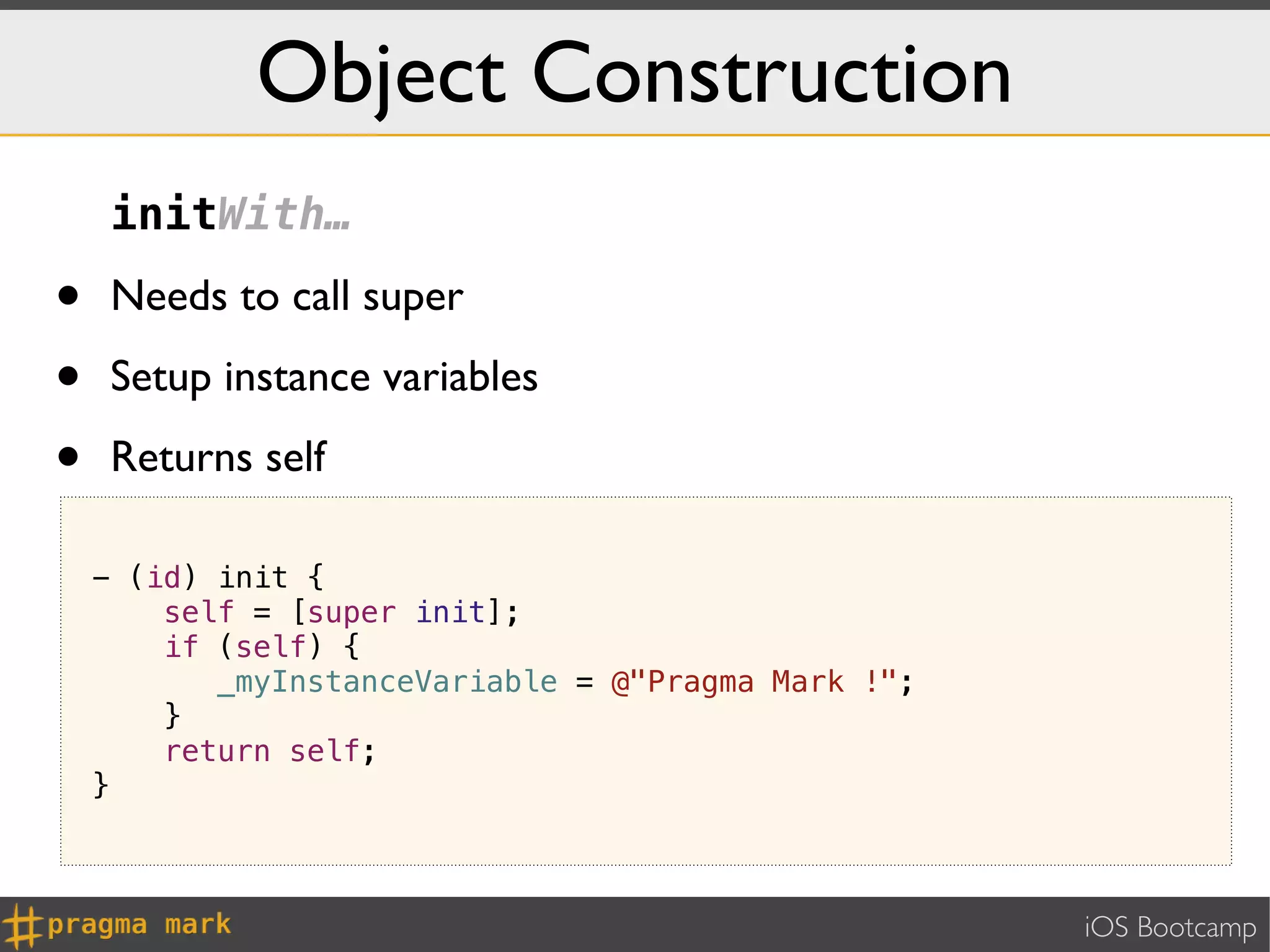 Object Construction
     initWith…

•    Needs to call super

•    Setup instance variables

•    Returns self

    - (id) init {
        self = [super init];
        if (self) {
           _myInstanceVariable = @"Pragma Mark !";
        }
        return self;
    }



                                                     iOS Bootcamp
 