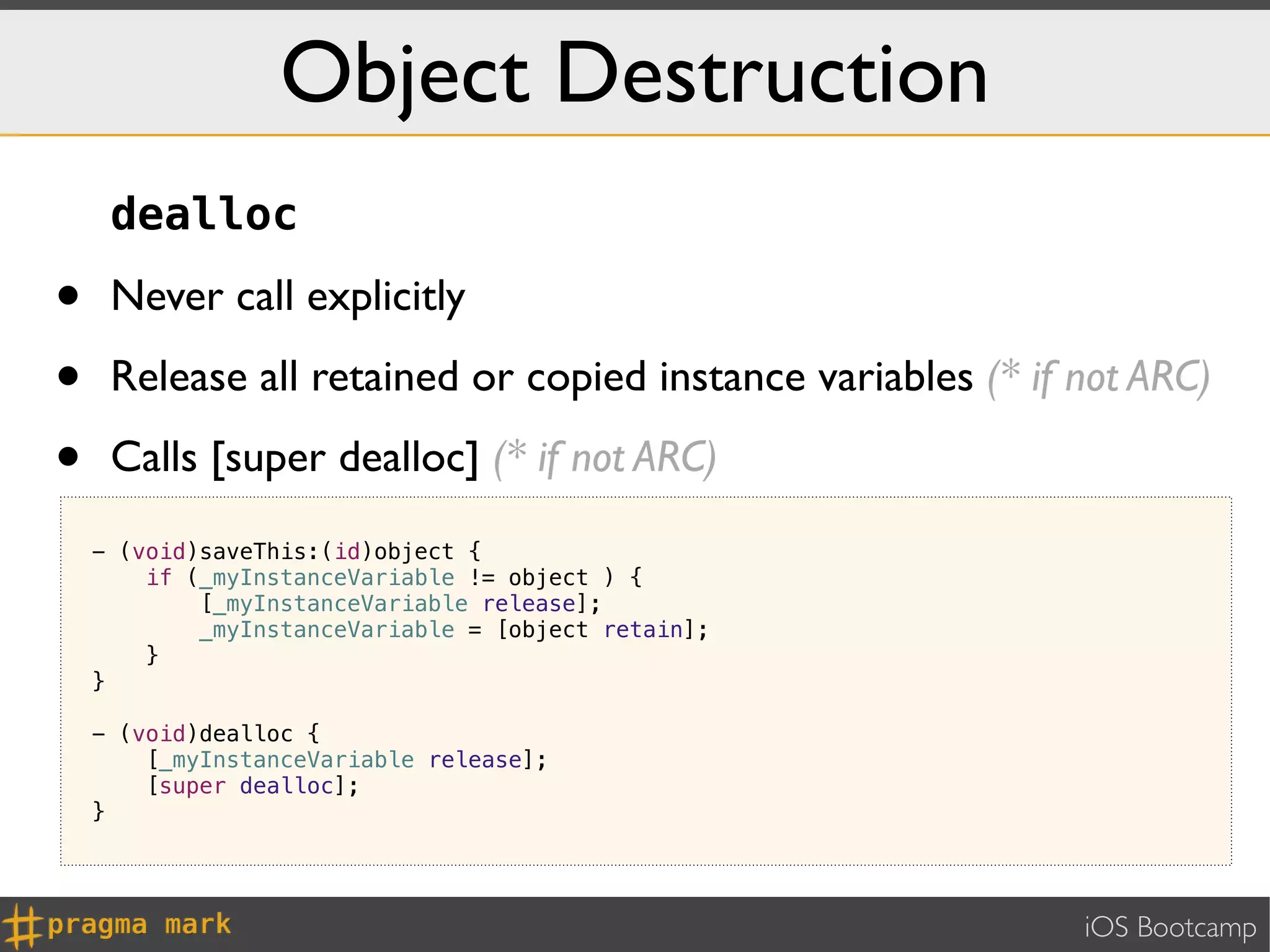 Object Destruction
     dealloc

•    Never call explicitly

•    Release all retained or copied instance variables (* if not ARC)

•    Calls [super dealloc] (* if not ARC)
    - (void)saveThis:(id)object {
        if (_myInstanceVariable != object ) {
            [_myInstanceVariable release];
            _myInstanceVariable = [object retain];
        }
    }

    - (void)dealloc {
        [_myInstanceVariable release];
        [super dealloc];
    }




                                                             iOS Bootcamp
 