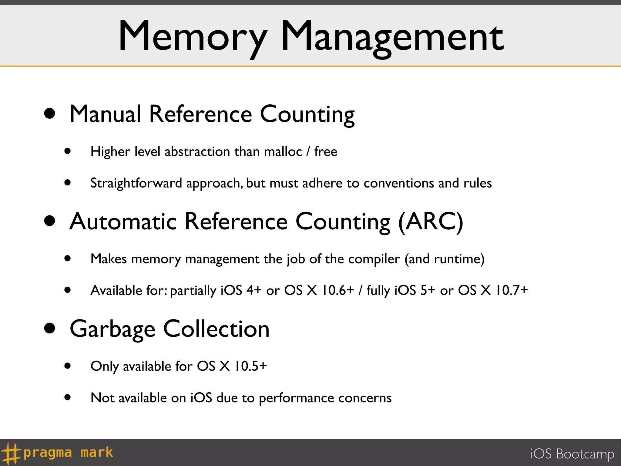 Memory Management
• Manual Reference Counting
 •   Higher level abstraction than malloc / free

 •   Straightforward approach, but must adhere to conventions and rules


• Automatic Reference Counting (ARC)
 •   Makes memory management the job of the compiler (and runtime)

 •   Available for: partially iOS 4+ or OS X 10.6+ / fully iOS 5+ or OS X 10.7+


• Garbage Collection
 •   Only available for OS X 10.5+

 •   Not available on iOS due to performance concerns


                                                                                  iOS Bootcamp
 
