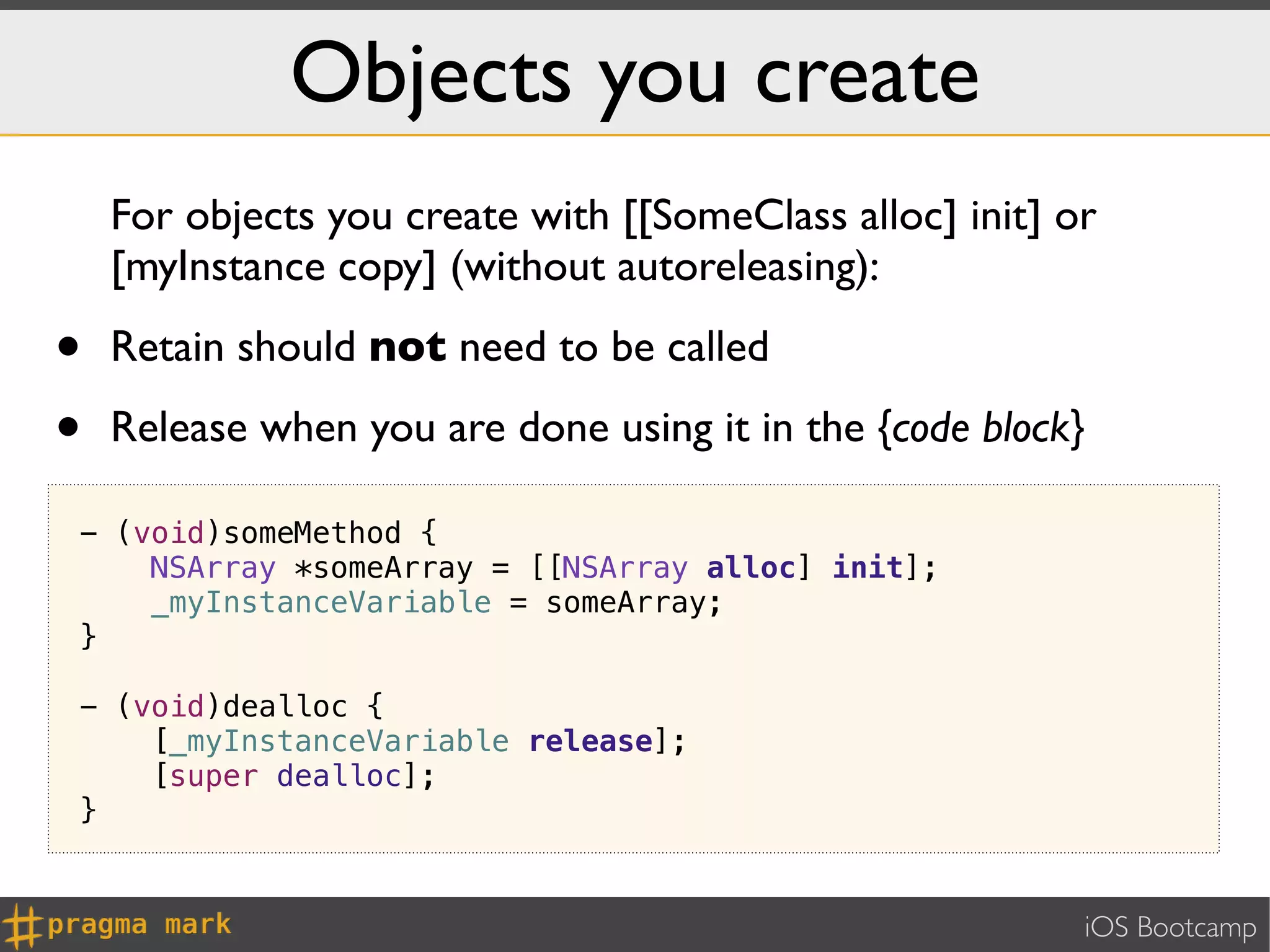 Objects you create
    For objects you create with [[SomeClass alloc] init] or
    [myInstance copy] (without autoreleasing):

•   Retain should not need to be called

•   Release when you are done using it in the {code block}

- (void)someMethod {
    NSArray *someArray = [[NSArray alloc] init];
    _myInstanceVariable = someArray;
}

- (void)dealloc {
    [_myInstanceVariable release];
    [super dealloc];
}


                                                          iOS Bootcamp
 