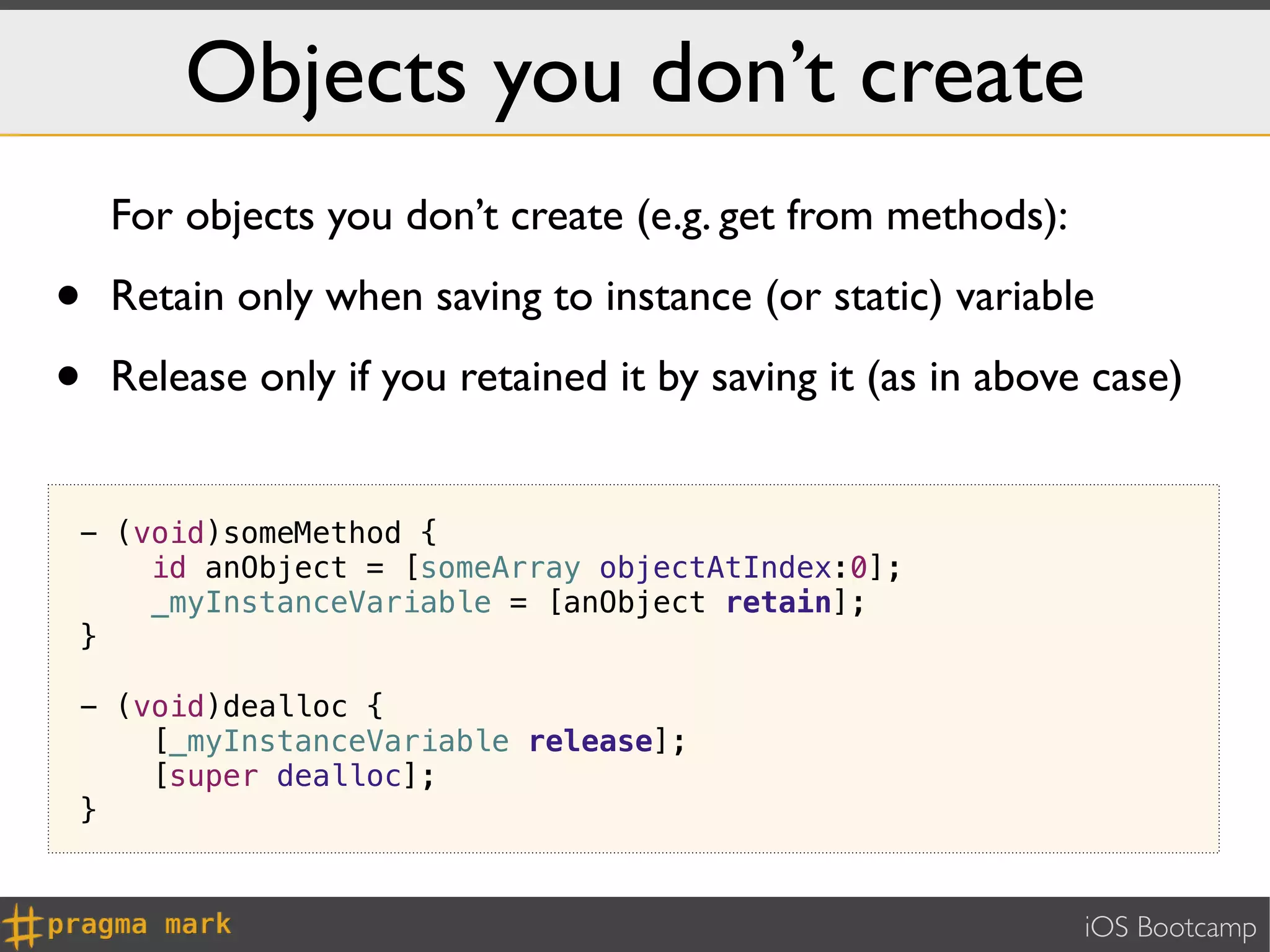 Objects you don’t create
    For objects you don’t create (e.g. get from methods):

•   Retain only when saving to instance (or static) variable

•   Release only if you retained it by saving it (as in above case)


- (void)someMethod {
    id anObject = [someArray objectAtIndex:0];
    _myInstanceVariable = [anObject retain];
}

- (void)dealloc {
    [_myInstanceVariable release];
    [super dealloc];
}


                                                             iOS Bootcamp
 