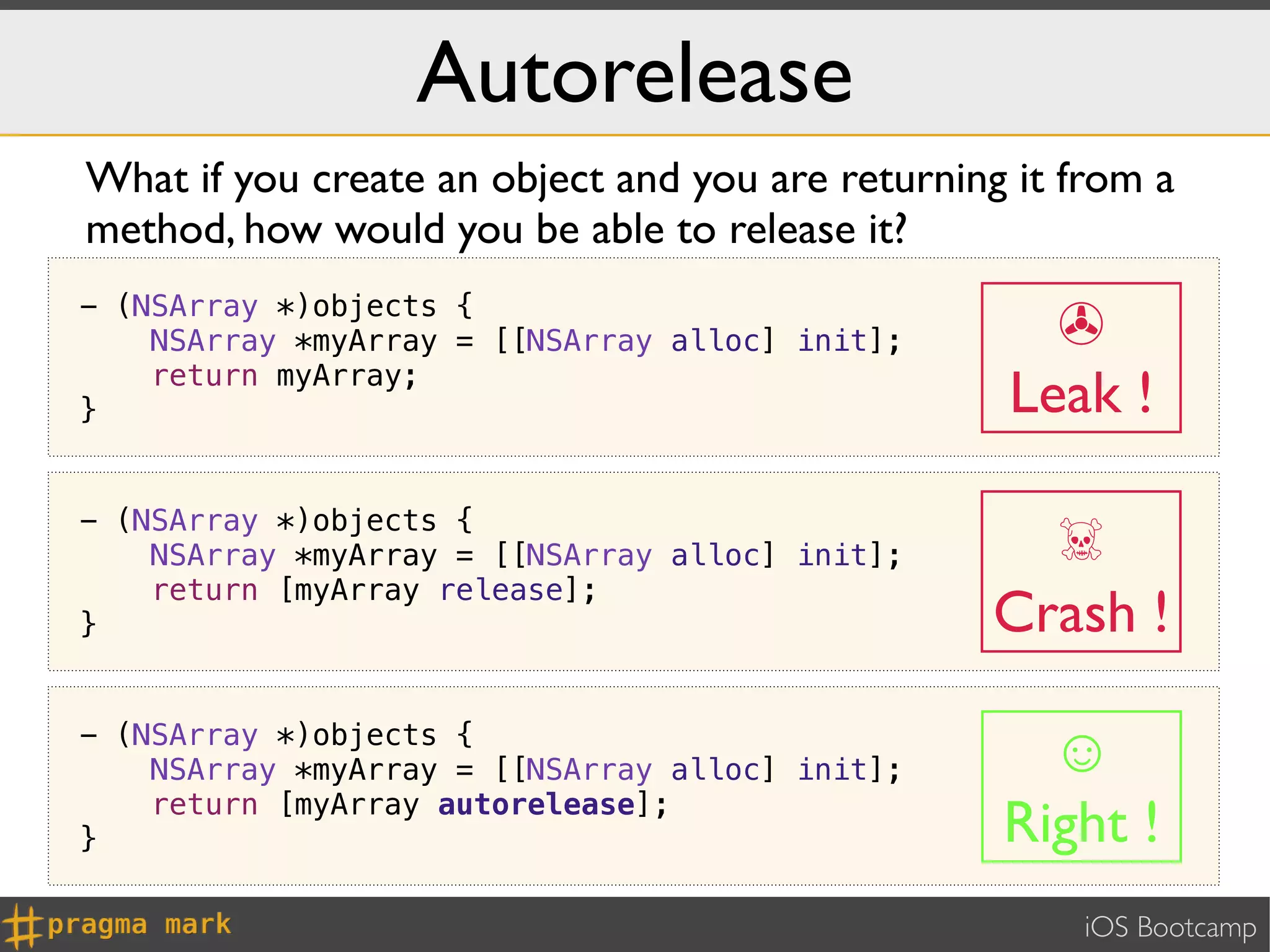 Autorelease
What if you create an object and you are returning it from a
method, how would you be able to release it?
- (NSArray *)objects {
    NSArray *myArray = [[NSArray alloc] init];      ✇
}
    return myArray;
                                                  Leak !

                                                   ☠
- (NSArray *)objects {
    NSArray *myArray = [[NSArray alloc] init];
    return [myArray release];
}                                                Crash !
- (NSArray *)objects {
    NSArray *myArray = [[NSArray alloc] init];      ☺
    return [myArray autorelease];
}                                                 Right !
                                                       iOS Bootcamp
 