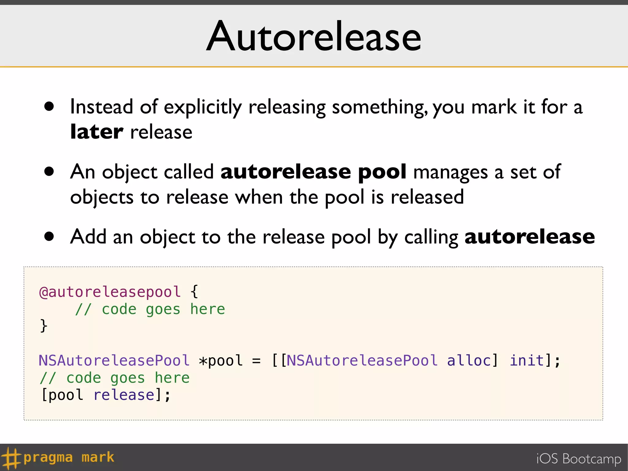Autorelease
•   Instead of explicitly releasing something, you mark it for a
    later release

•   An object called autorelease pool manages a set of
    objects to release when the pool is released

•   Add an object to the release pool by calling autorelease

@autoreleasepool {
    // code goes here
}

NSAutoreleasePool *pool = [[NSAutoreleasePool alloc] init];
// code goes here
[pool release];



                                                          iOS Bootcamp
 