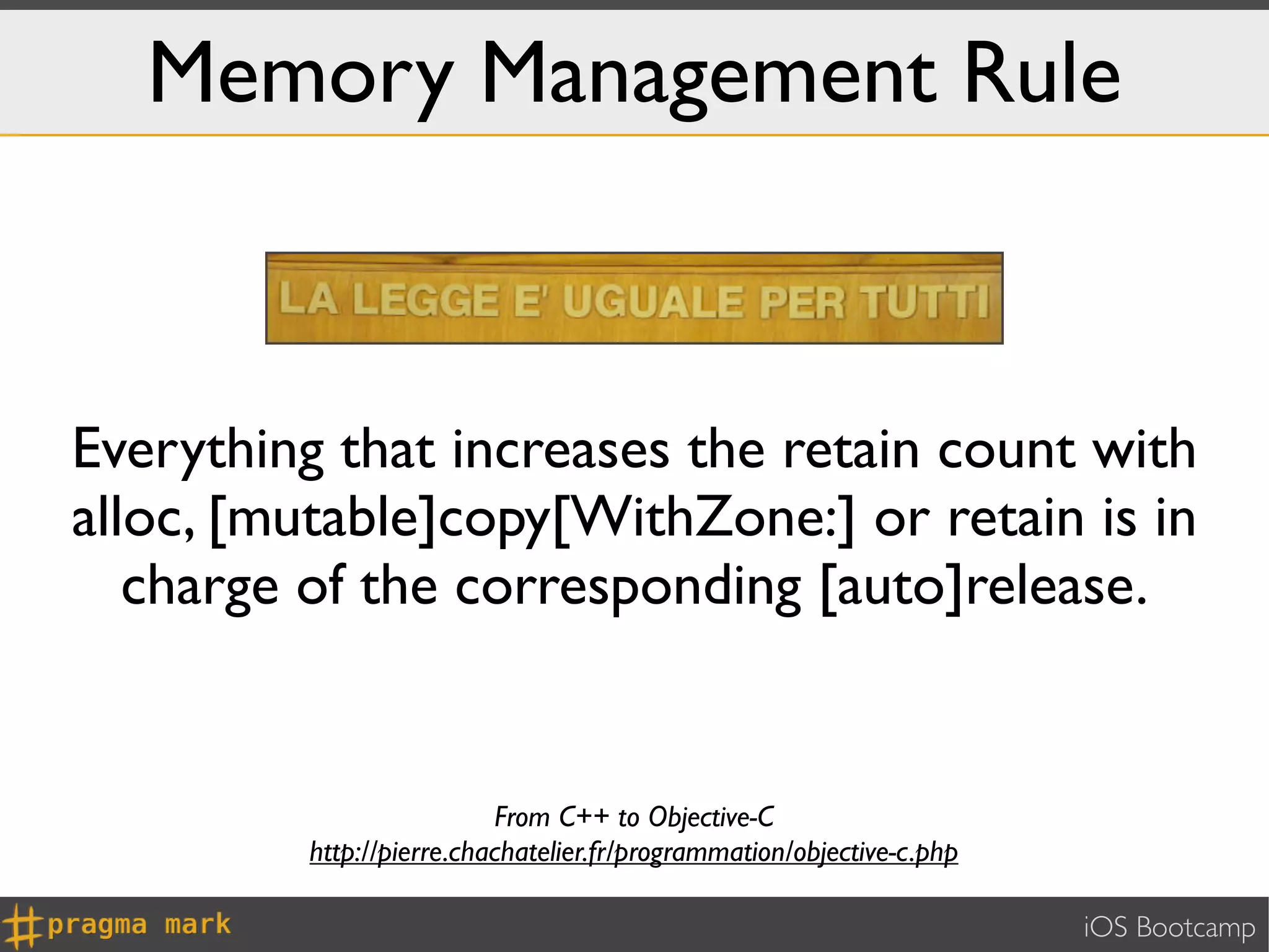 Memory Management Rule



Everything that increases the retain count with
alloc, [mutable]copy[WithZone:] or retain is in
   charge of the corresponding [auto]release.


                          From C++ to Objective-C
         http://pierre.chachatelier.fr/programmation/objective-c.php

                                                                       iOS Bootcamp
 