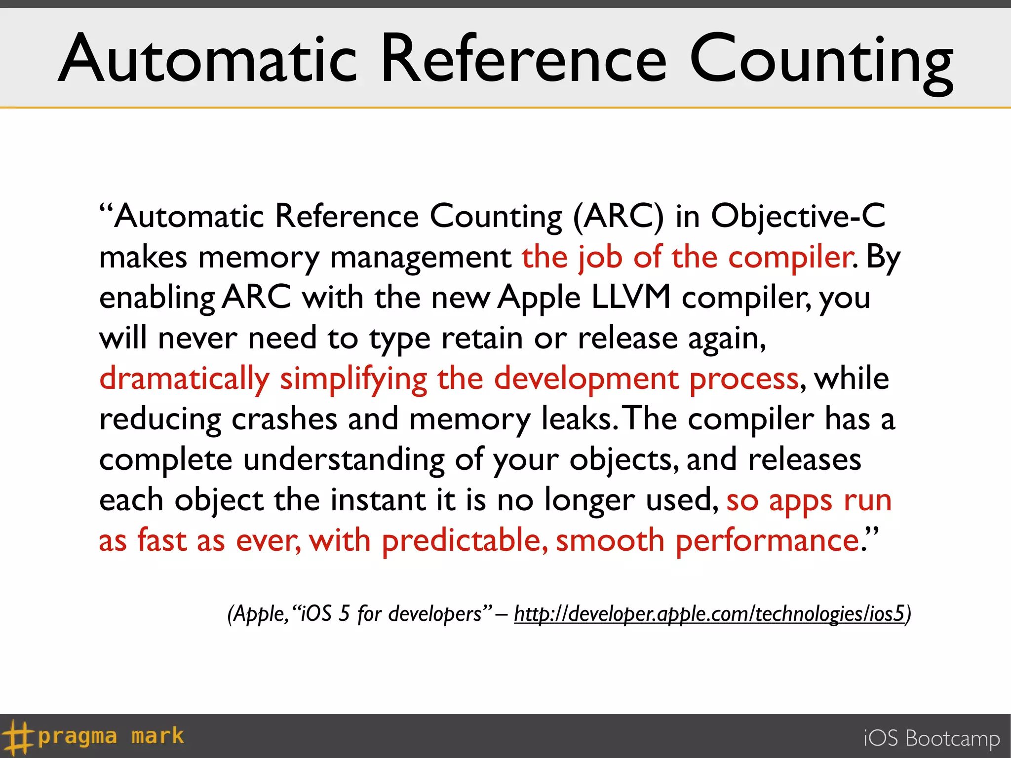 Automatic Reference Counting

 “Automatic Reference Counting (ARC) in Objective-C
 makes memory management the job of the compiler. By
 enabling ARC with the new Apple LLVM compiler, you
 will never need to type retain or release again,
 dramatically simplifying the development process, while
 reducing crashes and memory leaks. The compiler has a
 complete understanding of your objects, and releases
 each object the instant it is no longer used, so apps run
 as fast as ever, with predictable, smooth performance.”
          (Apple, “iOS 5 for developers” – http://developer.apple.com/technologies/ios5)




                                                                                  iOS Bootcamp
 