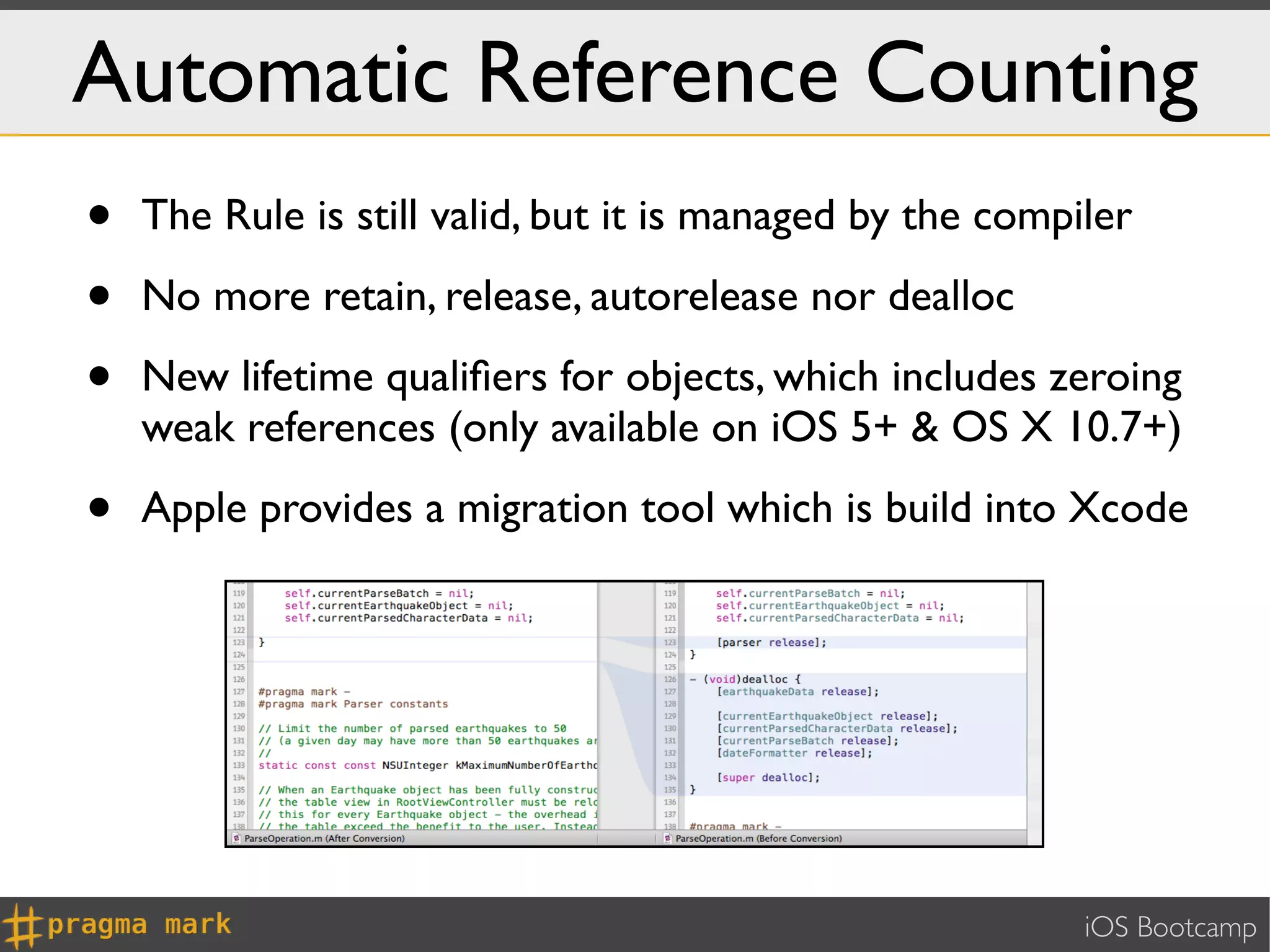 Automatic Reference Counting
•   The Rule is still valid, but it is managed by the compiler

•   No more retain, release, autorelease nor dealloc

•   New lifetime qualiﬁers for objects, which includes zeroing
    weak references (only available on iOS 5+ & OS X 10.7+)

•   Apple provides a migration tool which is build into Xcode




                                                           iOS Bootcamp
 