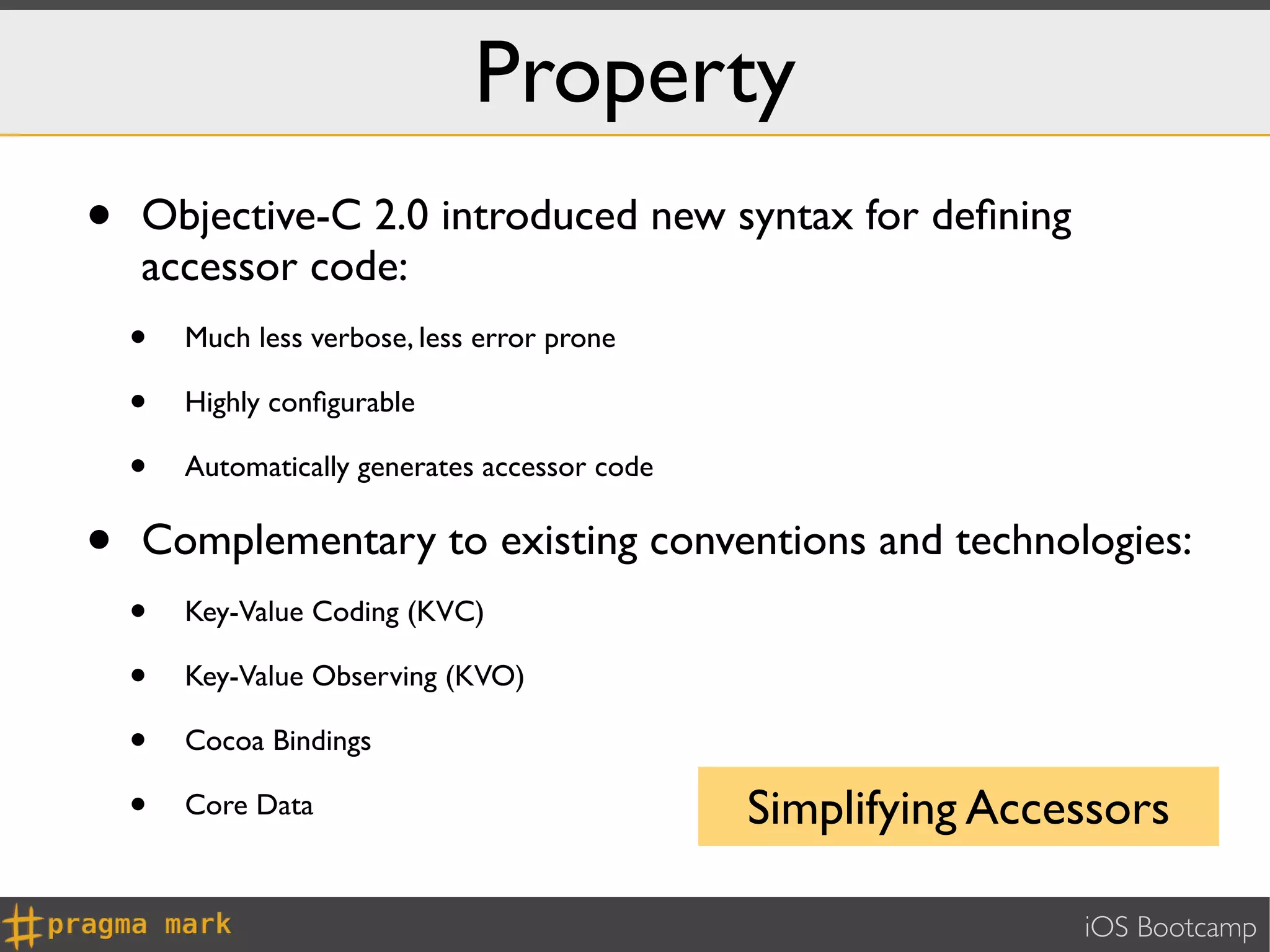Property
•   Objective-C 2.0 introduced new syntax for deﬁning
    accessor code:
    •   Much less verbose, less error prone

    •   Highly conﬁgurable

    •   Automatically generates accessor code


•   Complementary to existing conventions and technologies:
    •   Key-Value Coding (KVC)

    •   Key-Value Observing (KVO)

    •   Cocoa Bindings

    •   Core Data                               Simplifying Accessors

                                                                iOS Bootcamp
 