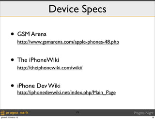 Device Specs

          • GSM Arena
                  http://www.gsmarena.com/apple-phones-48.php


          • The iPhoneWiki
                  http://theiphonewiki.com/wiki/


          • iPhone Dev Wiki
            http://iphonedevwiki.net/index.php/Main_Page


                                             19                 Pragma Night
giovedì 28 marzo 13                                                        19
 