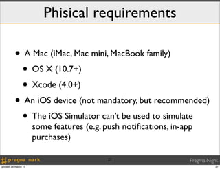 Phisical requirements

          • A Mac (iMac, Mac mini, MacBook family)
           • OS X (10.7+)
           • Xcode (4.0+)
          • An iOS device (not mandatory, but recommended)
           • The iOS Simulator can’t be used to simulate
                      some features (e.g. push notiﬁcations, in-app
                      purchases)

                                           21                     Pragma Night
giovedì 28 marzo 13                                                          21
 