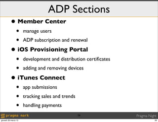 ADP Sections
          • Member Center
                •     manage users
                •     ADP subscription and renewal

          • iOS Provisioning Portal
                •     development and distribution certiﬁcates
                •     adding and removing devices

          • iTunes Connect
                •     app submissions
                •     tracking sales and trends
                •     handling payments
                                                  26             Pragma Night
giovedì 28 marzo 13                                                         26
 