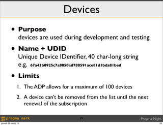 Devices
          • Purpose
                  devices are used during development and testing
          • Name + UDID
                  Unique Device IDentiﬁer, 40 char-long string
                  e.g. 67a43b0925c7a8050ad788591ace81d1bda81bed
          • Limits
                1. The ADP allows for a maximum of 100 devices
                2. A device can’t be removed from the list until the next
                   renewal of the subscription

                                           29                        Pragma Night
giovedì 28 marzo 13                                                             29
 