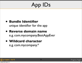 App IDs

          • Bundle Identiﬁer
                  unique identiﬁer for the app
          • Reverse domain name
                  e.g. com.mycompany.BestAppEver
          • Wildcard character
                  e.g. com.mycompany.*



                                         30        Pragma Night
giovedì 28 marzo 13                                           30
 