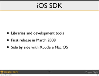 iOS SDK


          • Libraries and development tools
          • First release in March 2008
          • Side by side with Xcode e Mac OS


                                 37            Pragma Night
giovedì 28 marzo 13                                       37
 