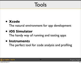 Tools

          • Xcode
                  The natural environment for app development
          • iOS Simulator
                  The handy way of running and testing apps
          • Instruments
                  The perfect tool for code analysis and proﬁling



                                        38                     Pragma Night
giovedì 28 marzo 13                                                       38
 
