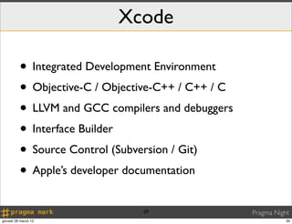 Xcode

          • Integrated Development Environment
          • Objective-C / Objective-C++ / C++ / C
          • LLVM and GCC compilers and debuggers
          • Interface Builder
          • Source Control (Subversion / Git)
          • Apple’s developer documentation
                                39                  Pragma Night
giovedì 28 marzo 13                                            39
 