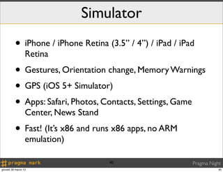 Simulator
          • iPhone / iPhone Retina (3.5” / 4”) / iPad / iPad
                  Retina
          • Gestures, Orientation change, Memory Warnings
          • GPS (iOS 5+ Simulator)
          • Apps: Safari, Photos, Contacts, Settings, Game
                  Center, News Stand
          • Fast! (It’s x86 and runs x86 apps, no ARM
                  emulation)

                                       40                  Pragma Night
giovedì 28 marzo 13                                                   40
 
