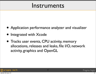 Instruments


          • Application performance analyzer and visualizer
          • Integrated with Xcode
          • Tracks user events, CPU activity, memory
                  allocations, releases and leaks, ﬁle I/O, network
                  activity, graphics and OpenGL



                                          41                     Pragma Night
giovedì 28 marzo 13                                                         41
 