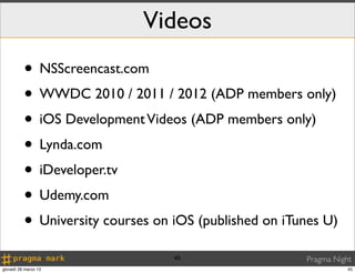 Videos
          • NSScreencast.com
          • WWDC 2010 / 2011 / 2012 (ADP members only)
          • iOS Development Videos (ADP members only)
          • Lynda.com
          • iDeveloper.tv
          • Udemy.com
          • University courses on iOS (published on iTunes U)
                                  45                   Pragma Night
giovedì 28 marzo 13                                               45
 