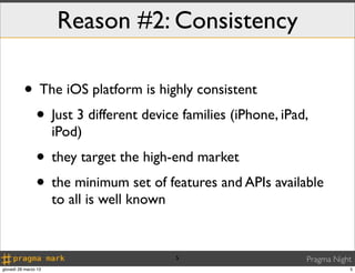 Reason #2: Consistency

          • The iOS platform is highly consistent
           • Just 3 different device families (iPhone, iPad,
                      iPod)
                • they target the high-end market
                • the minimum set of features and APIs available
                      to all is well known


                                             5               Pragma Night
giovedì 28 marzo 13                                                     5
 