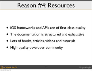 Reason #4: Resources


          • iOS frameworks and APIs are of ﬁrst-class quality
          • The documentation is structured and exhaustive
          • Lots of books, articles, videos and tutorials
          • High-quality developer community

                                   9                     Pragma Night
giovedì 28 marzo 13                                                 9
 