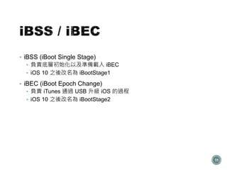  iBSS (iBoot Single Stage)
 負責底層初始化以及準備載入 iBEC
 iOS 10 之後改名為 iBootStage1
 iBEC (iBoot Epoch Change)
 負責 iTunes 通過 USB 升級 iOS 的過程
 iOS 10 之後改名為 iBootStage2
11
 