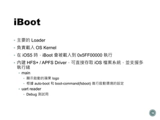  主要的 Loader
 負責載入 OS Kernel
 在 iOS5 時，iBoot 會被載入到 0x5FF00000 執行
 內建 HFS+ / APFS Driver，可直接存取 iOS 檔案系統，並支援多
執行緒
 main
 顯示啟動的蘋果 logo
 根據 auto-boot 和 boot-command(fsboot) 進行啟動環境的設定
 uart reader
 Debug 測試用
12
 