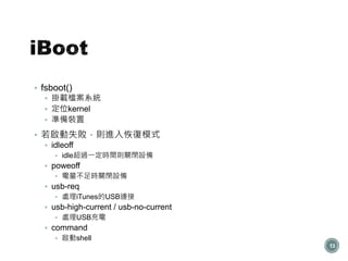  fsboot()
 掛載檔案系統
 定位kernel
 準備裝置
 若啟動失敗，則進入恢復模式
 idleoff
 idle超過一定時間則關閉設備
 poweoff
 電量不足時關閉設備
 usb-req
 處理iTunes的USB連接
 usb-high-current / usb-no-current
 處理USB充電
 command
 啟動shell
13
 
