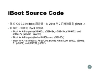  基於 iOS 9.3 的 iBoot 原始碼，在 2018 年 2 月被洩露到 github 上
 包含以下裝置的 iBoot 原始碼
 iBoot for A5 targets (s5l8940x, s5l8942x, s5l8945x, s5l8947x) and
s5l8747x (used in Haywire)
 iBoot for A6 targets (both s5l8950x and s5l8955x)
 iBoot for A7 (s5l8960x), A8 (t7000, t7001), A9 (s8000, s8003, s8001),
S1 (s7002) and S1P/S2 (t8002)
18
 