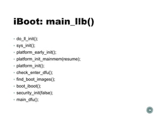  do_ll_init();
 sys_init();
 platform_early_init();
 platform_init_mainmem(resume);
 platform_init();
 check_enter_dfu();
 find_boot_images();
 boot_iboot();
 security_init(false);
 main_dfu();
34
 