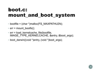  bootfile = (char *)malloc(FS_MAXPATHLEN);
 err = mount_bootfs();
 err = load_kernelcache_file(bootfile,
IMAGE_TYPE_KERNELCACHE, &entry, &boot_args);
 boot_darwin((void *)entry, (void *)boot_args);
39
 