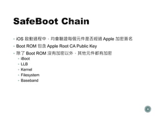  iOS 啟動過程中，均會驗證每個元件是否經過 Apple 加密簽名
 Boot ROM 包含 Apple Root CA Public Key
 除了 Boot ROM 沒有加密以外，其他元件都有加密
 iBoot
 LLB
 Kernel
 Filesystem
 Baseband
6
 
