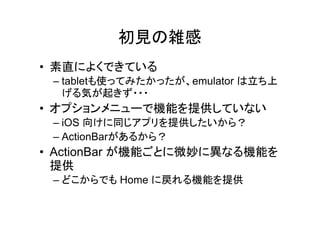 初見の雑感
• 素直によくできている
– tabletも使ってみたかったが、emulator は立ち上
げる気が起きず・・・
• オプションメニューで機能を提供していない
– iOS 向けに同じアプリを提供したいから？
– ActionBarがあるから？
• ActionBar が機能ごとに微妙に異なる機能を
提供
– どこからでも Home に戻れる機能を提供
 